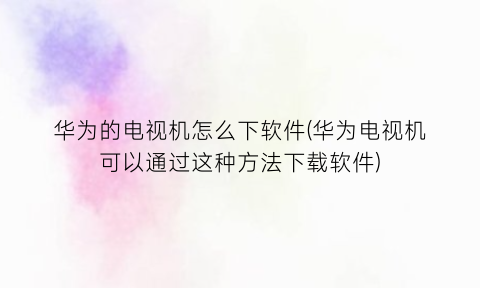 华为的电视机怎么下软件(华为电视机可以通过这种方法下载软件)