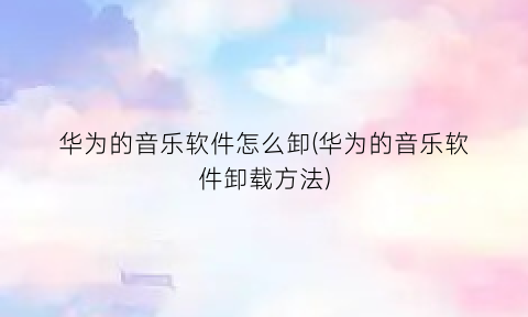 华为的音乐软件怎么卸(华为的音乐软件卸载方法)