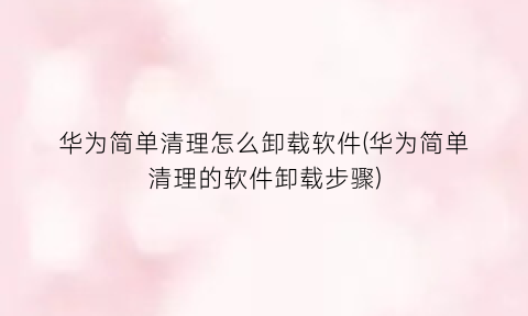 华为简单清理怎么卸载软件(华为简单清理的软件卸载步骤)