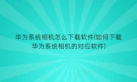 华为系统相机怎么下载软件(如何下载华为系统相机的对应软件)