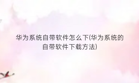 “华为系统自带软件怎么下(华为系统的自带软件下载方法)