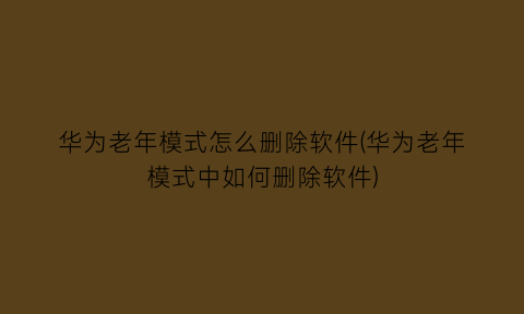 华为老年模式怎么删除软件(华为老年模式中如何删除软件)