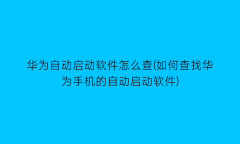 华为自动启动软件怎么查(如何查找华为手机的自动启动软件)