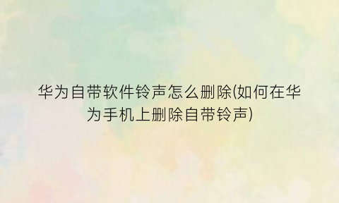 “华为自带软件铃声怎么删除(如何在华为手机上删除自带铃声)