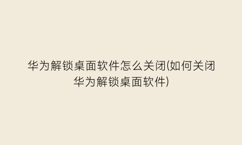 “华为解锁桌面软件怎么关闭(如何关闭华为解锁桌面软件)