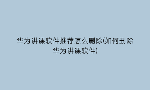 “华为讲课软件推荐怎么删除(如何删除华为讲课软件)