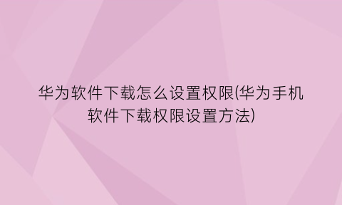 “华为软件下载怎么设置权限(华为手机软件下载权限设置方法)