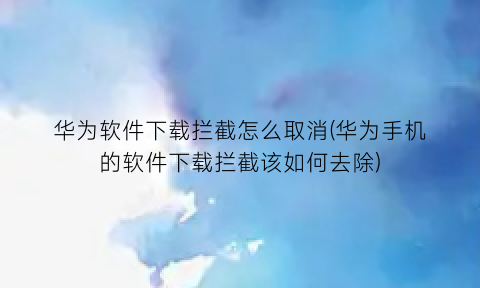 华为软件下载拦截怎么取消(华为手机的软件下载拦截该如何去除)