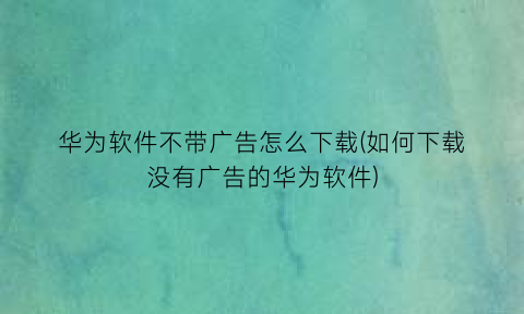 “华为软件不带广告怎么下载(如何下载没有广告的华为软件)