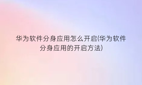 华为软件分身应用怎么开启(华为软件分身应用的开启方法)