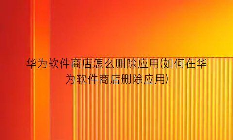 “华为软件商店怎么删除应用(如何在华为软件商店删除应用)