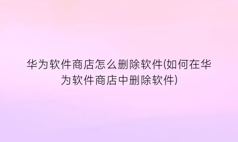 “华为软件商店怎么删除软件(如何在华为软件商店中删除软件)