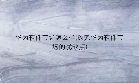 “华为软件市场怎么样(探究华为软件市场的优缺点)