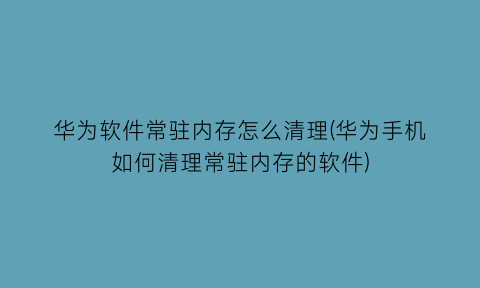 “华为软件常驻内存怎么清理(华为手机如何清理常驻内存的软件)
