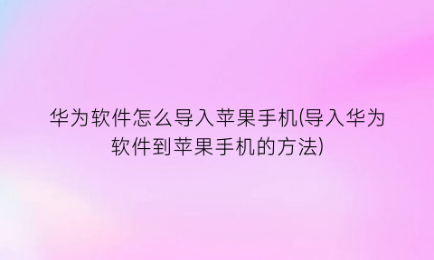 “华为软件怎么导入苹果手机(导入华为软件到苹果手机的方法)