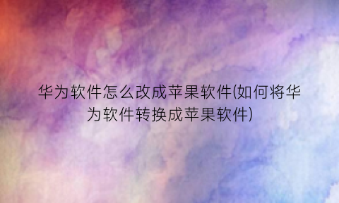 “华为软件怎么改成苹果软件(如何将华为软件转换成苹果软件)