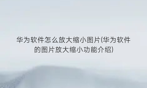 华为软件怎么放大缩小图片(华为软件的图片放大缩小功能介绍)