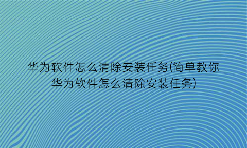 “华为软件怎么清除安装任务(简单教你华为软件怎么清除安装任务)