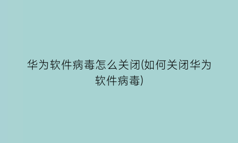 华为软件病毒怎么关闭(如何关闭华为软件病毒)