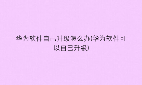 “华为软件自己升级怎么办(华为软件可以自己升级)