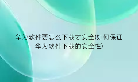 华为软件要怎么下载才安全(如何保证华为软件下载的安全性)