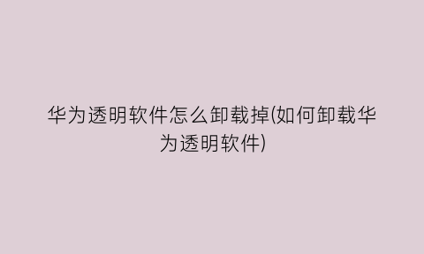 “华为透明软件怎么卸载掉(如何卸载华为透明软件)