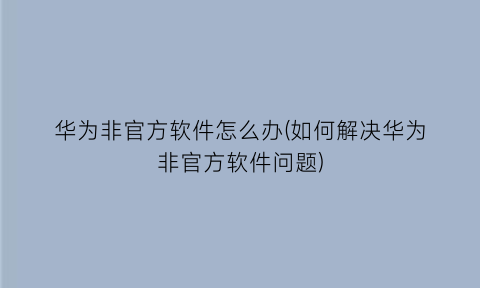 华为非官方软件怎么办(如何解决华为非官方软件问题)