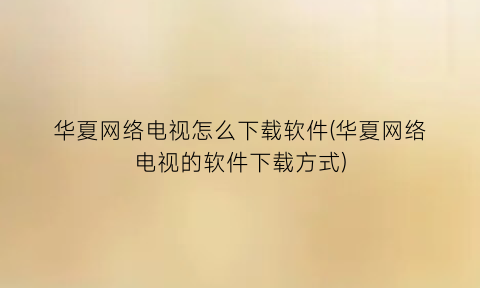 “华夏网络电视怎么下载软件(华夏网络电视的软件下载方式)