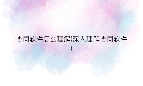 “协同软件怎么理解(深入理解协同软件)