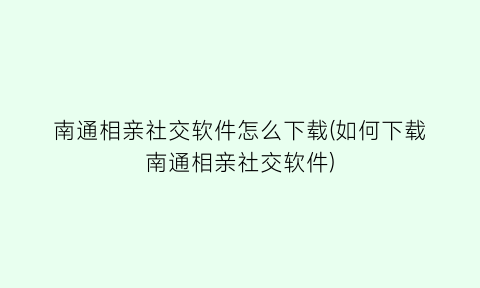 “南通相亲社交软件怎么下载(如何下载南通相亲社交软件)