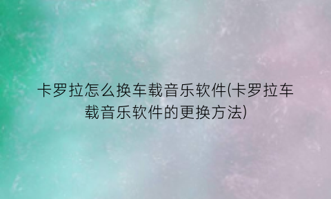 卡罗拉怎么换车载音乐软件(卡罗拉车载音乐软件的更换方法)