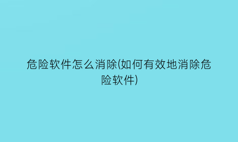 危险软件怎么消除(如何有效地消除危险软件)