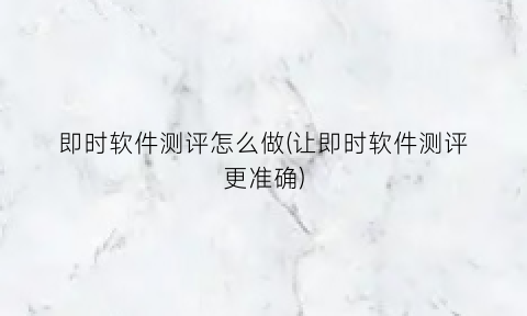 “即时软件测评怎么做(让即时软件测评更准确)