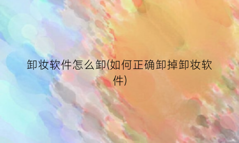 “卸妆软件怎么卸(如何正确卸掉卸妆软件)