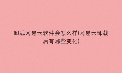 “卸载网易云软件会怎么样(网易云卸载后有哪些变化)