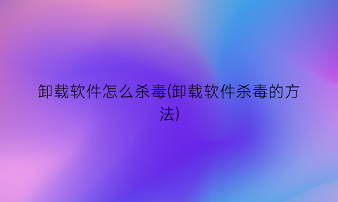 卸载软件怎么杀毒(卸载软件杀毒的方法)