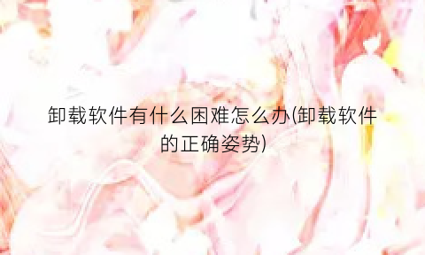 卸载软件有什么困难怎么办(卸载软件的正确姿势)