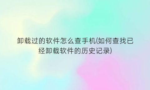 卸载过的软件怎么查手机(如何查找已经卸载软件的历史记录)