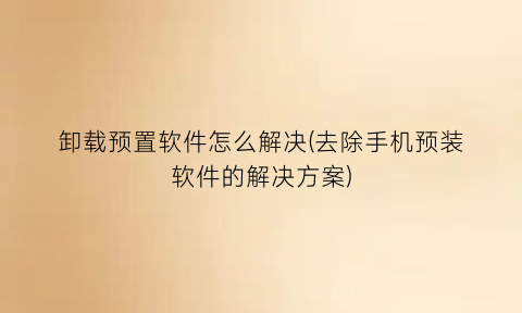 “卸载预置软件怎么解决(去除手机预装软件的解决方案)