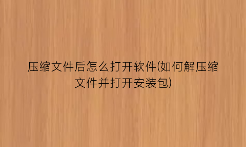 压缩文件后怎么打开软件(如何解压缩文件并打开安装包)