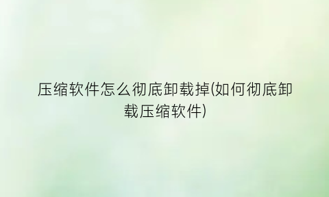 压缩软件怎么彻底卸载掉(如何彻底卸载压缩软件)