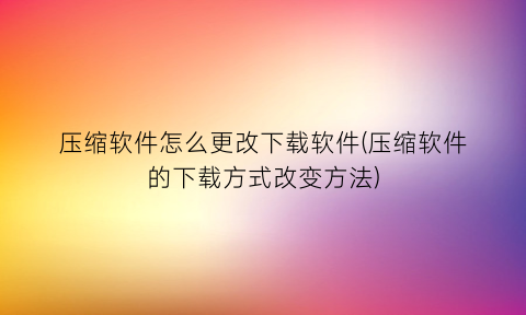 压缩软件怎么更改下载软件(压缩软件的下载方式改变方法)