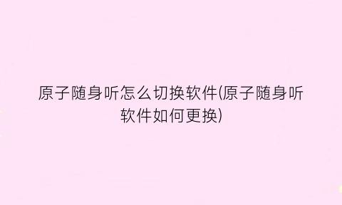 原子随身听怎么切换软件(原子随身听软件如何更换)