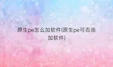 “原生pe怎么加软件(原生pe可否添加软件)