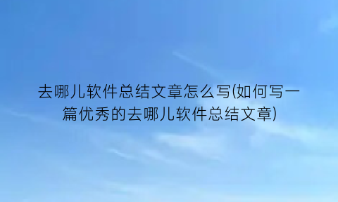 “去哪儿软件总结文章怎么写(如何写一篇优秀的去哪儿软件总结文章)