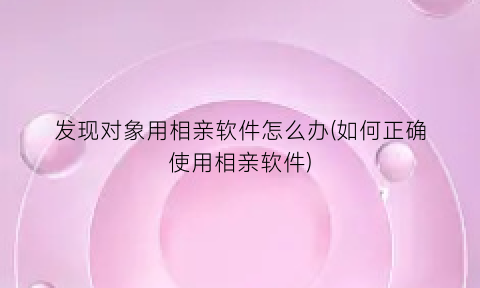 发现对象用相亲软件怎么办(如何正确使用相亲软件)