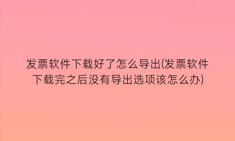 发票软件下载好了怎么导出(发票软件下载完之后没有导出选项该怎么办)