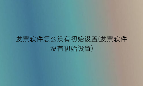 发票软件怎么没有初始设置(发票软件没有初始设置)