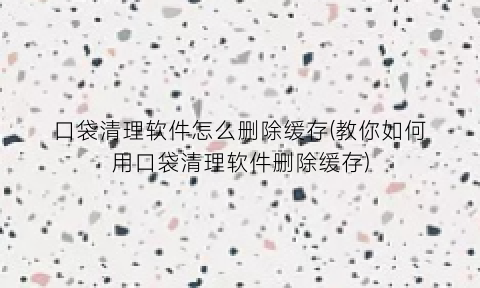 “口袋清理软件怎么删除缓存(教你如何用口袋清理软件删除缓存)
