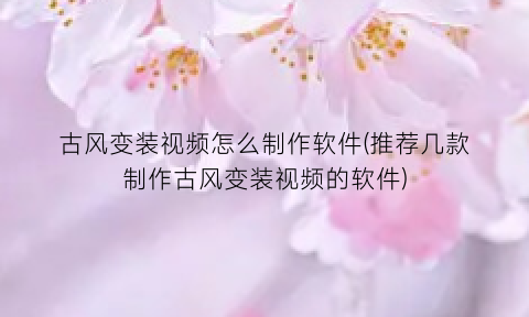 “古风变装视频怎么制作软件(推荐几款制作古风变装视频的软件)